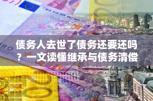 北京债务人去世了债务还要还吗？一文读懂继承与债务清偿