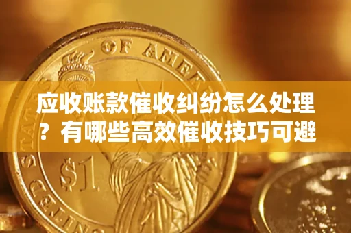 北京应收账款催收纠纷怎么处理？有哪些高效催收技巧可避免坏账？